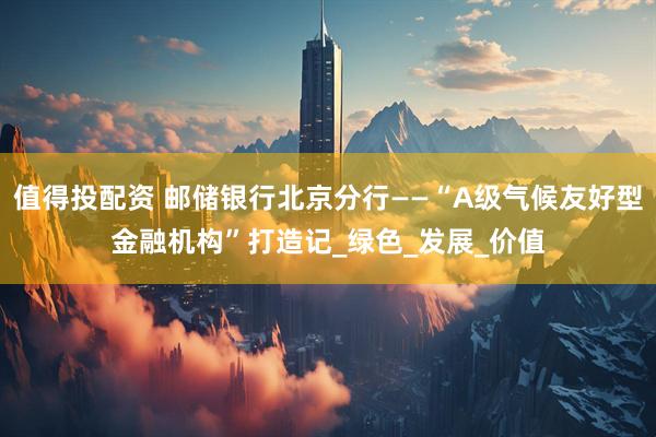 值得投配资 邮储银行北京分行——“A级气候友好型金融机构”打造记_绿色_发展_价值