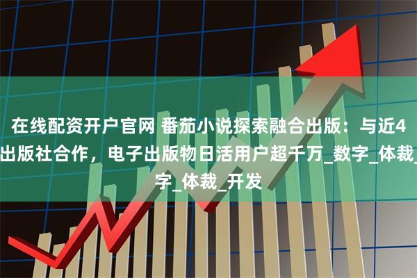 在线配资开户官网 番茄小说探索融合出版：与近400家出版社合作，电子出版物日活用户超千万_数字_体裁_开发