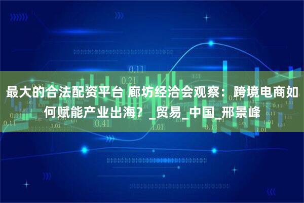 最大的合法配资平台 廊坊经洽会观察：跨境电商如何赋能产业出海？_贸易_中国_邢景峰