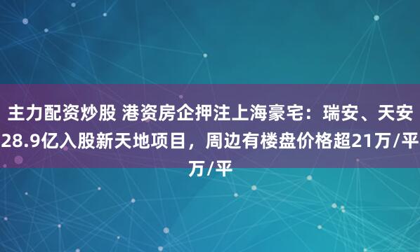 主力配资炒股 港资房企押注上海豪宅：瑞安、天安28.9亿入股新天地项目，周边有楼盘价格超21万/平