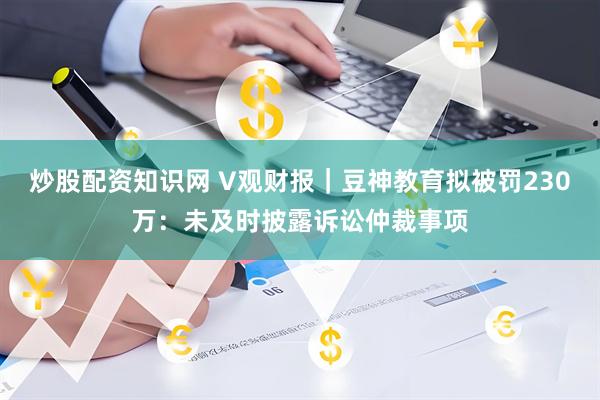 炒股配资知识网 V观财报｜豆神教育拟被罚230万：未及时披露诉讼仲裁事项