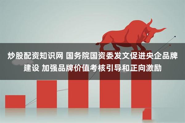 炒股配资知识网 国务院国资委发文促进央企品牌建设 加强品牌价值考核引导和正向激励
