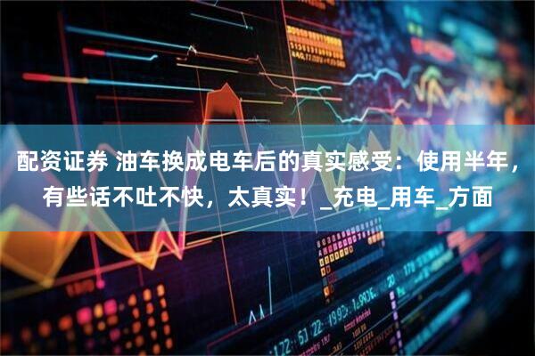 配资证券 油车换成电车后的真实感受：使用半年，有些话不吐不快，太真实！_充电_用车_方面