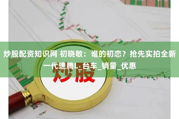 炒股配资知识网 初晓敏：谁的初恋？抢先实拍全新一代速腾L_台车_销量_优惠