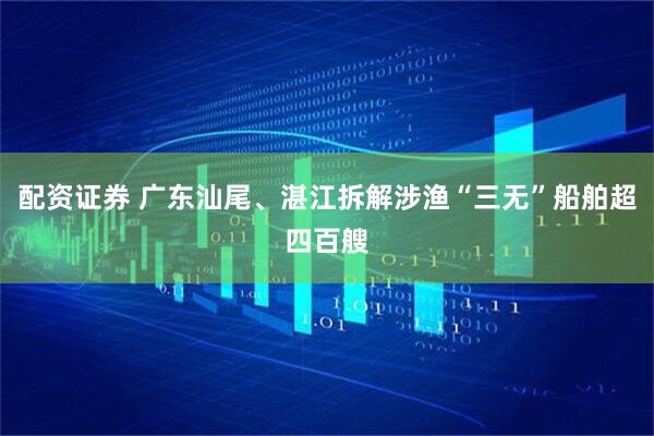 配资证券 广东汕尾、湛江拆解涉渔“三无”船舶超四百艘