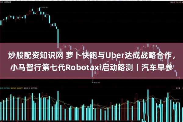 炒股配资知识网 萝卜快跑与Uber达成战略合作，小马智行第七代Robotaxi启动路测丨汽车早参