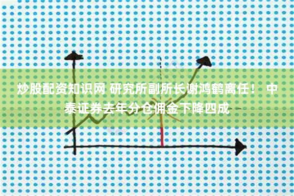 炒股配资知识网 研究所副所长谢鸿鹤离任！ 中泰证券去年分仓佣金下降四成