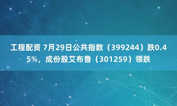 工程配资 7月29日公共指数（399244）跌0.45%，成份股艾布鲁（301259）领跌
