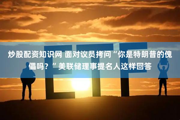 炒股配资知识网 面对议员拷问“你是特朗普的傀儡吗？”美联储理事提名人这样回答