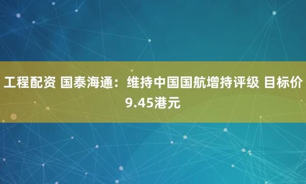 工程配资 国泰海通：维持中国国航增持评级 目标价9.45港元