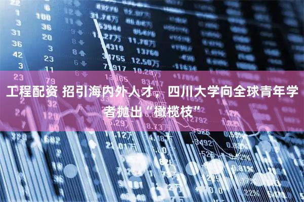 工程配资 招引海内外人才，四川大学向全球青年学者抛出“橄榄枝”