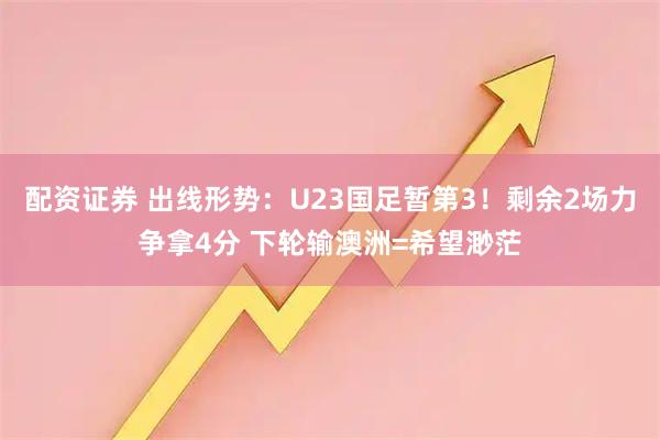 配资证券 出线形势：U23国足暂第3！剩余2场力争拿4分 下轮输澳洲=希望渺茫