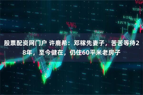 股票配资网门户 许鹿希：邓稼先妻子，苦苦等待28年，至今健在，仍住60平米老房子